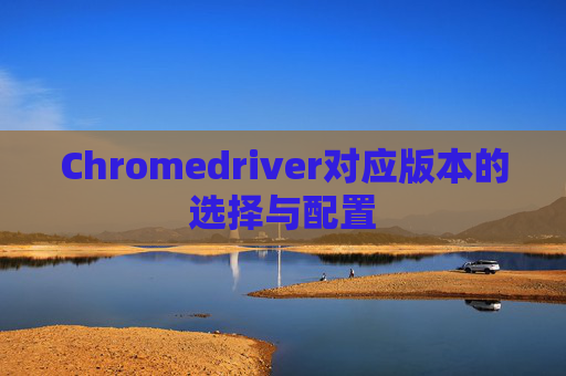 Chromedriver对应版本的选择与配置